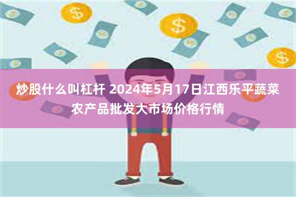 炒股什么叫杠杆 2024年5月17日江西乐平蔬菜农产品批发大市场价格行情