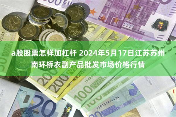 a股股票怎样加杠杆 2024年5月17日江苏苏州南环桥农副产品批发市场价格行情