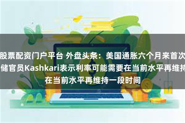 股票配资门户平台 外盘头条：美国通胀六个月来首次降温 美联储官员Kashkari表示利率可能需要在当前水平再维持一段时间