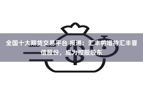 全国十大期货交易平台 报道：汇丰将增持汇丰晋信股份，成为控股股东