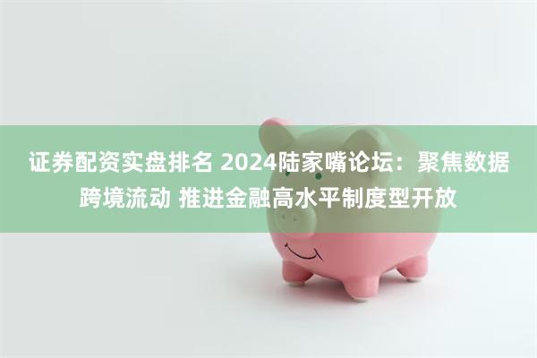 证券配资实盘排名 2024陆家嘴论坛：聚焦数据跨境流动 推进金融高水平制度型开放