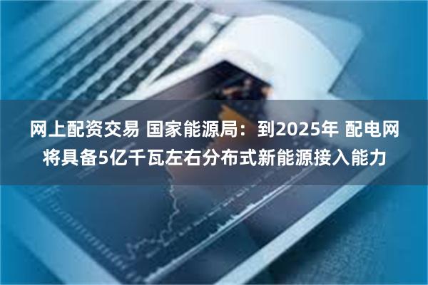 网上配资交易 国家能源局：到2025年 配电网将具备5亿千瓦左右分布式新能源接入能力