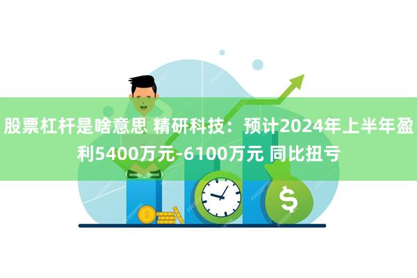 股票杠杆是啥意思 精研科技：预计2024年上半年盈利5400万元-6100万元 同比扭亏