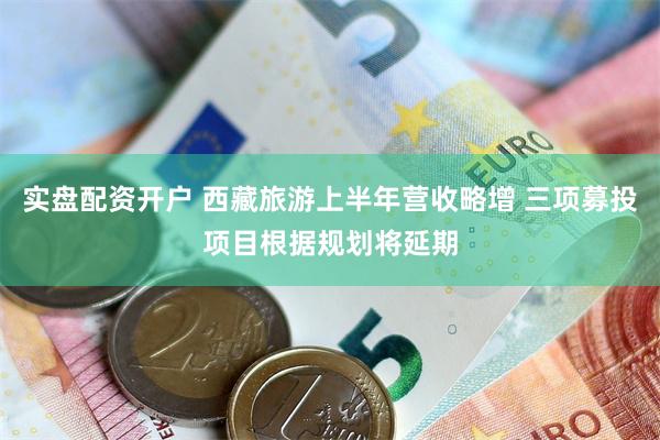 实盘配资开户 西藏旅游上半年营收略增 三项募投项目根据规划将延期