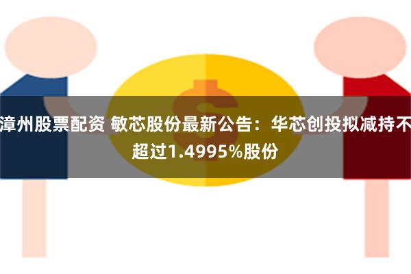 漳州股票配资 敏芯股份最新公告：华芯创投拟减持不超过1.4995%股份