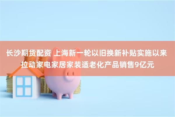 长沙期货配资 上海新一轮以旧换新补贴实施以来 拉动家电家居家装适老化产品销售9亿元