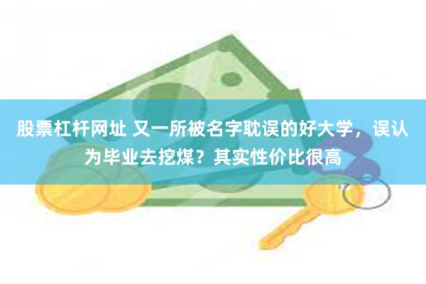 股票杠杆网址 又一所被名字耽误的好大学，误认为毕业去挖煤？其实性价比很高