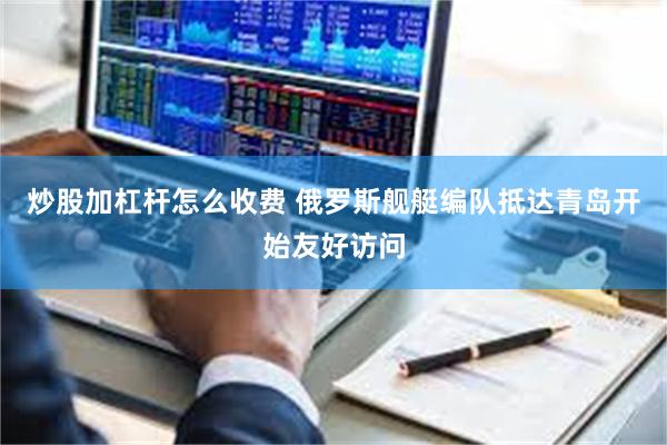 炒股加杠杆怎么收费 俄罗斯舰艇编队抵达青岛开始友好访问