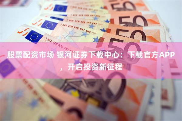 股票配资市场 银河证券下载中心：下载官方APP，开启投资新征程