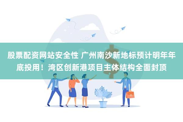 股票配资网站安全性 广州南沙新地标预计明年年底投用！湾区创新港项目主体结构全面封顶
