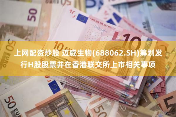 上网配资炒股 迈威生物(688062.SH)筹划发行H股股票并在香港联交所上市相关事项