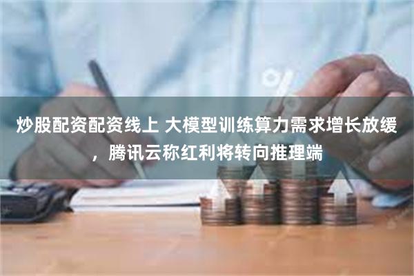 炒股配资配资线上 大模型训练算力需求增长放缓，腾讯云称红利将转向推理端