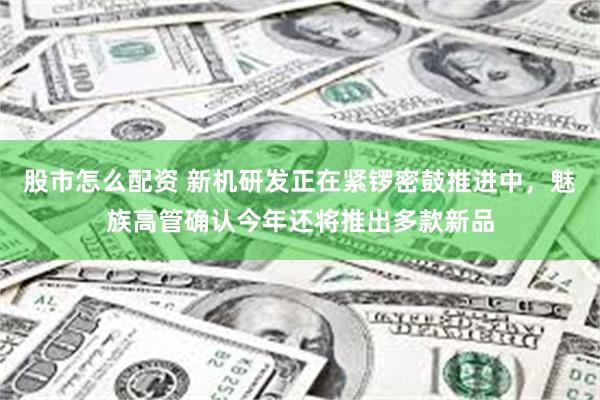 股市怎么配资 新机研发正在紧锣密鼓推进中，魅族高管确认今年还将推出多款新品