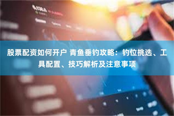 股票配资如何开户 青鱼垂钓攻略：钓位挑选、工具配置、技巧解析及注意事项