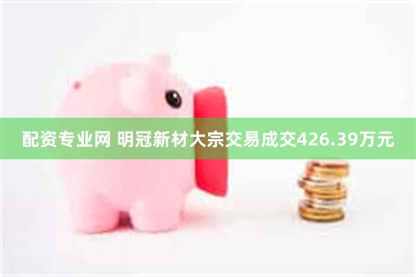 配资专业网 明冠新材大宗交易成交426.39万元