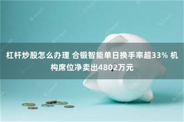 杠杆炒股怎么办理 合锻智能单日换手率超33% 机构席位净卖出4802万元