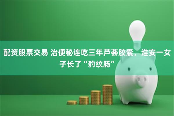 配资股票交易 治便秘连吃三年芦荟胶囊，淮安一女子长了“豹纹肠”