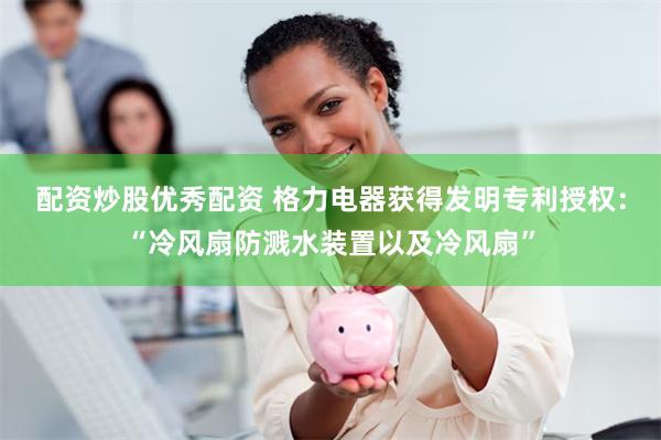 配资炒股优秀配资 格力电器获得发明专利授权：“冷风扇防溅水装置以及冷风扇”