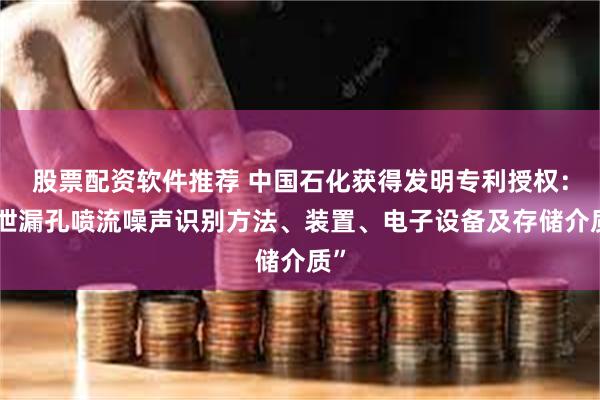 股票配资软件推荐 中国石化获得发明专利授权：“泄漏孔喷流噪声识别方法、装置、电子设备及存储介质”