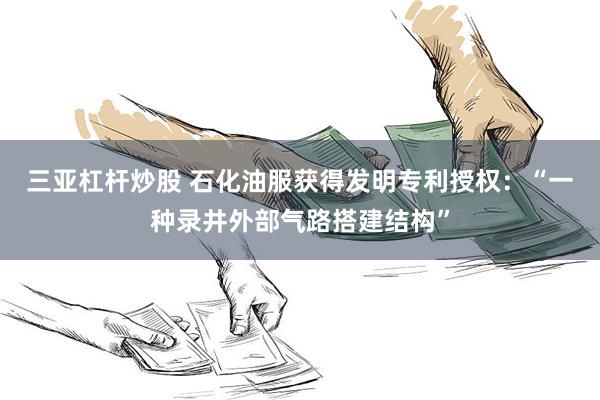 三亚杠杆炒股 石化油服获得发明专利授权：“一种录井外部气路搭建结构”