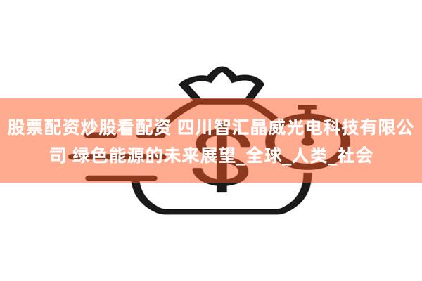 股票配资炒股看配资 四川智汇晶威光电科技有限公司 绿色能源的未来展望_全球_人类_社会