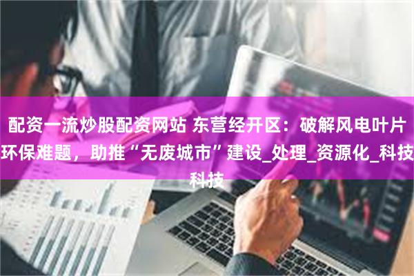 配资一流炒股配资网站 东营经开区：破解风电叶片环保难题，助推“无废城市”建设_处理_资源化_科技