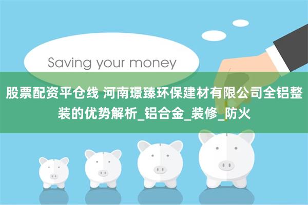 股票配资平仓线 河南璟臻环保建材有限公司全铝整装的优势解析_铝合金_装修_防火