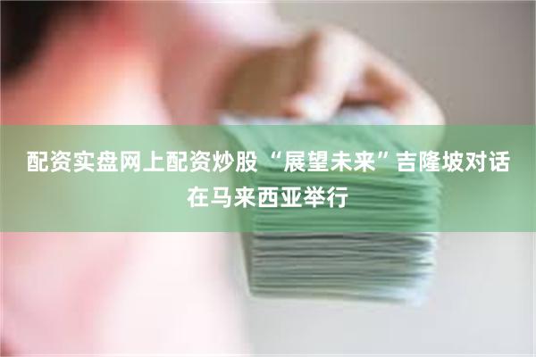 配资实盘网上配资炒股 “展望未来”吉隆坡对话在马来西亚举行