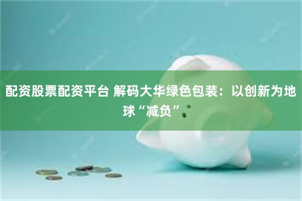 配资股票配资平台 解码大华绿色包装：以创新为地球“减负”