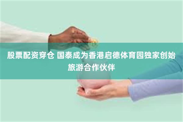 股票配资穿仓 国泰成为香港启德体育园独家创始旅游合作伙伴