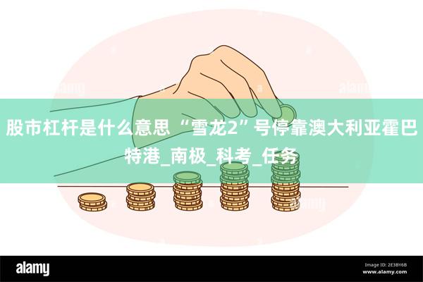 股市杠杆是什么意思 “雪龙2”号停靠澳大利亚霍巴特港_南极_科考_任务