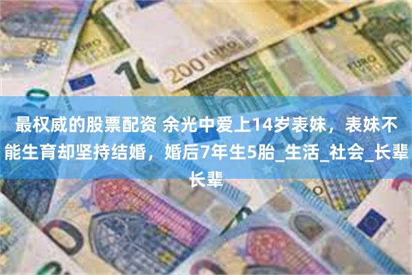 最权威的股票配资 余光中爱上14岁表妹，表妹不能生育却坚持结婚，婚后7年生5胎_生活_社会_长辈