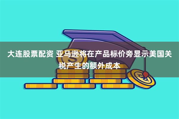大连股票配资 亚马逊将在产品标价旁显示美国关税产生的额外成本