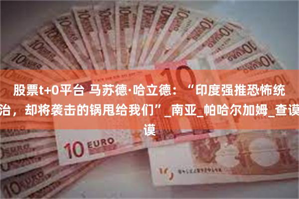 股票t+0平台 马苏德·哈立德：“印度强推恐怖统治，却将袭击的锅甩给我们”_南亚_帕哈尔加姆_查谟