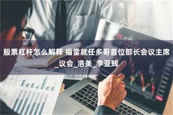 股票杠杆怎么解释 福雷就任多哥首位部长会议主席_议会_洛美_李亚辉