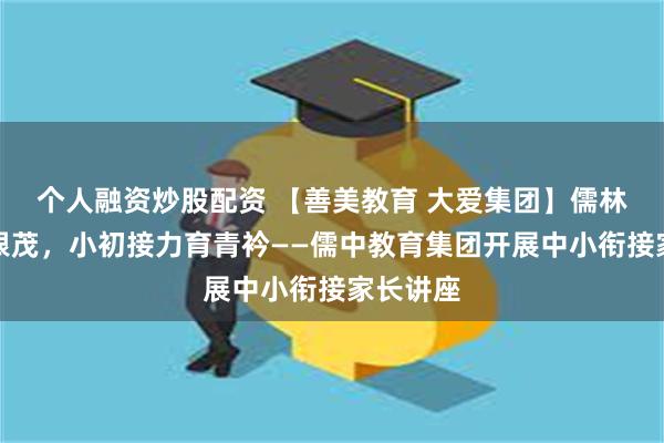 个人融资炒股配资 【善美教育 大爱集团】儒林木秀同根茂，小初接力育青衿——儒中教育集团开展中小衔接家长讲座