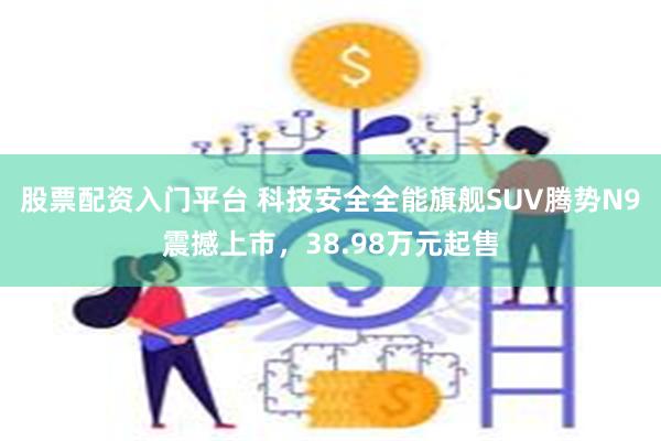 股票配资入门平台 科技安全全能旗舰SUV腾势N9震撼上市，38.98万元起售