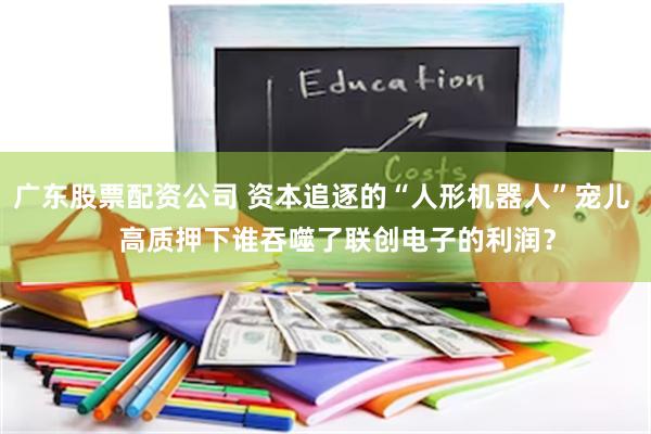 广东股票配资公司 资本追逐的“人形机器人”宠儿    高质押下谁吞噬了联创电子的利润？