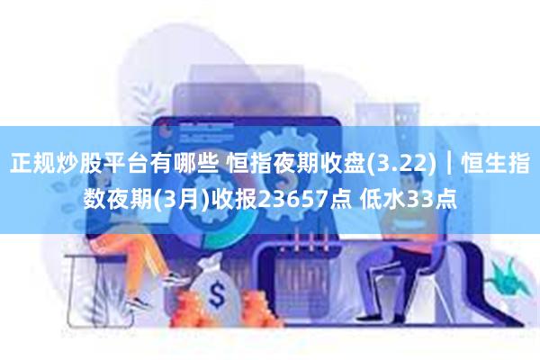 正规炒股平台有哪些 恒指夜期收盘(3.22)︱恒生指数夜期(3月)收报23657点 低水33点