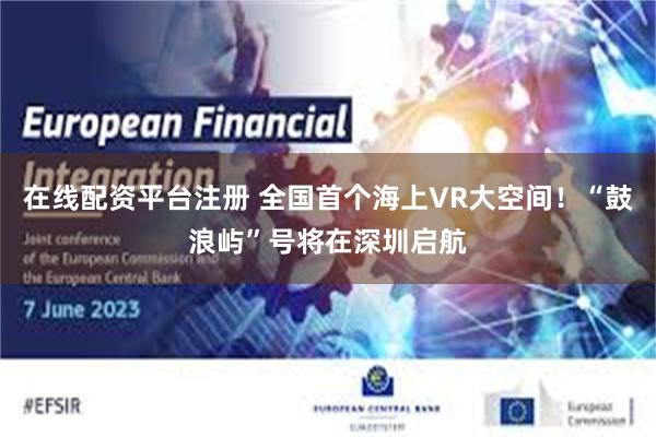 在线配资平台注册 全国首个海上VR大空间！“鼓浪屿”号将在深圳启航