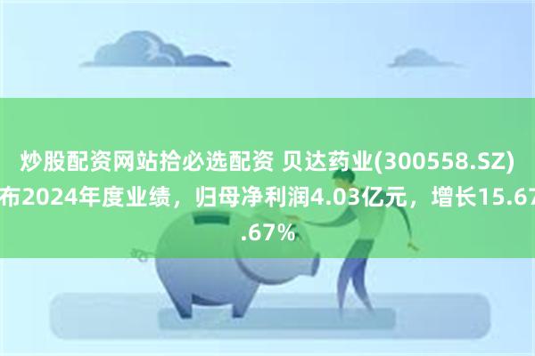 炒股配资网站拾必选配资 贝达药业(300558.SZ)发布2024年度业绩，归母净利润4.03亿元，增长15.67%