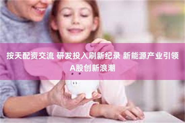 按天配资交流 研发投入刷新纪录 新能源产业引领A股创新浪潮