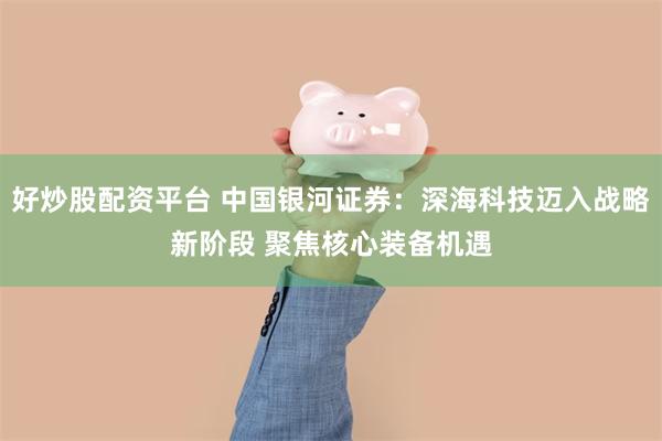 好炒股配资平台 中国银河证券：深海科技迈入战略新阶段 聚焦核心装备机遇