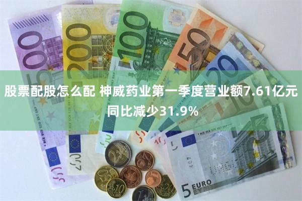 股票配股怎么配 神威药业第一季度营业额7.61亿元 同比减少31.9%