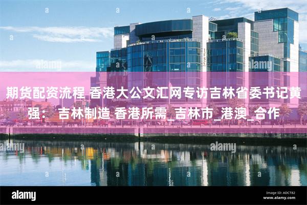 期货配资流程 香港大公文汇网专访吉林省委书记黄强： 吉林制造 香港所需_吉林市_港澳_合作