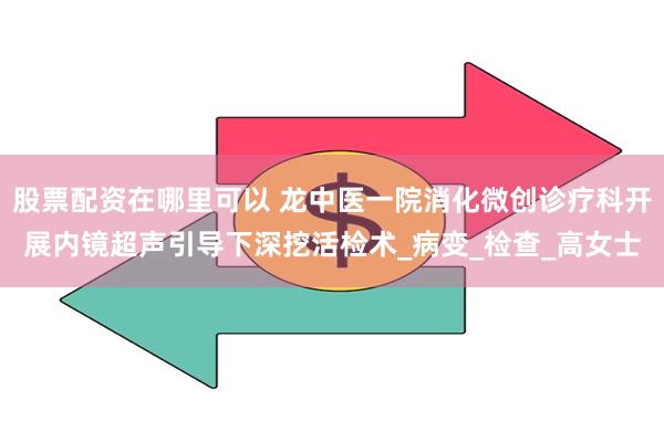 股票配资在哪里可以 龙中医一院消化微创诊疗科开展内镜超声引导下深挖活检术_病变_检查_高女士