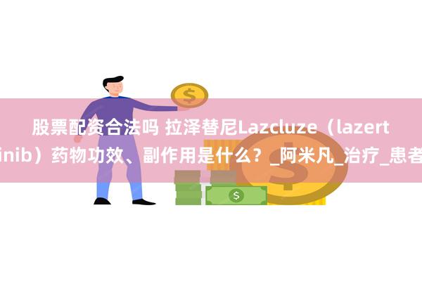 股票配资合法吗 拉泽替尼Lazcluze（lazertinib）药物功效、副作用是什么？_阿米凡_治疗_患者