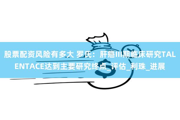 股票配资风险有多大 罗氏：肝癌III期临床研究TALENTACE达到主要研究终点_评估_利珠_进展