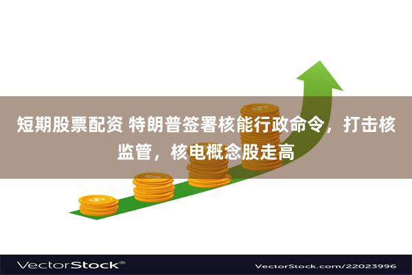 短期股票配资 特朗普签署核能行政命令，打击核监管，核电概念股走高