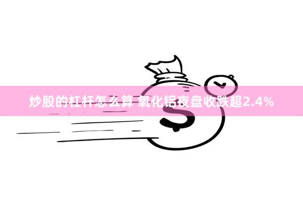 炒股的杠杆怎么算 氧化铝夜盘收跌超2.4%
